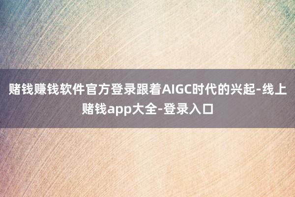 赌钱赚钱软件官方登录跟着AIGC时代的兴起-线上赌钱app大全-登录入口