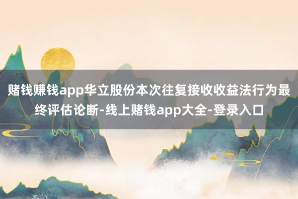 赌钱赚钱app华立股份本次往复接收收益法行为最终评估论断-线上赌钱app大全-登录入口