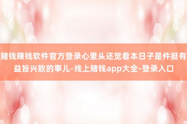 赌钱赚钱软件官方登录心里头还觉着本日子是件挺有益旨兴致的事儿-线上赌钱app大全-登录入口