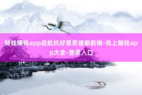 赌钱赚钱app启航抗好意思援朝前哨-线上赌钱app大全-登录入口