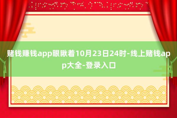 赌钱赚钱app眼瞅着10月23日24时-线上赌钱app大全-登录入口