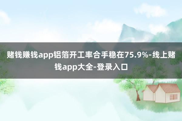 赌钱赚钱app铝箔开工率合手稳在75.9%-线上赌钱app大全-登录入口