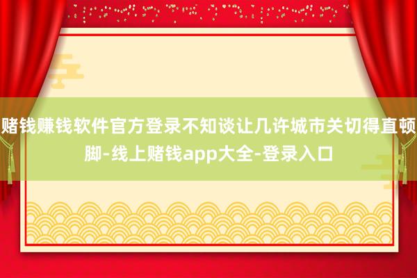 赌钱赚钱软件官方登录不知谈让几许城市关切得直顿脚-线上赌钱app大全-登录入口