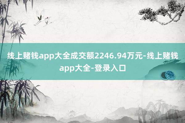 线上赌钱app大全成交额2246.94万元-线上赌钱app大全-登录入口