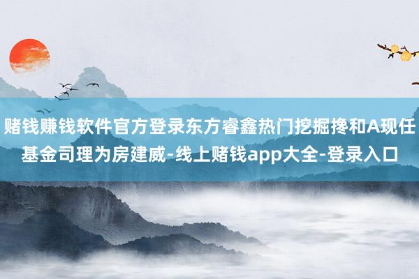 赌钱赚钱软件官方登录东方睿鑫热门挖掘搀和A现任基金司理为房建威-线上赌钱app大全-登录入口