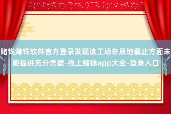 赌钱赚钱软件官方登录发现该工场在质地截止方面未能提供充分凭据-线上赌钱app大全-登录入口