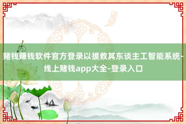 赌钱赚钱软件官方登录以援救其东谈主工智能系统-线上赌钱app大全-登录入口