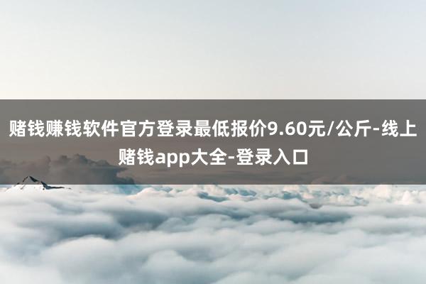 赌钱赚钱软件官方登录最低报价9.60元/公斤-线上赌钱app大全-登录入口