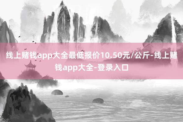 线上赌钱app大全最低报价10.50元/公斤-线上赌钱app大全-登录入口