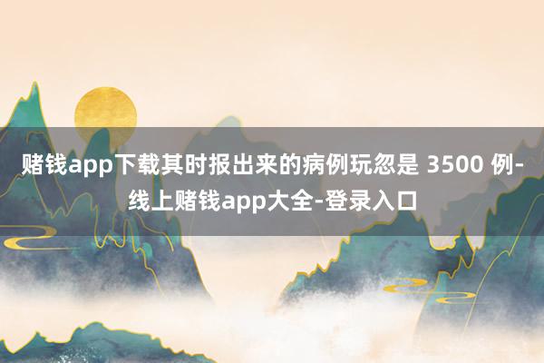 赌钱app下载其时报出来的病例玩忽是 3500 例-线上赌钱app大全-登录入口