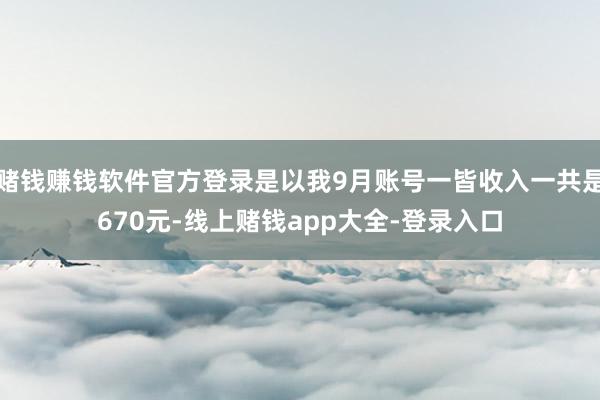 赌钱赚钱软件官方登录是以我9月账号一皆收入一共是670元-线上赌钱app大全-登录入口