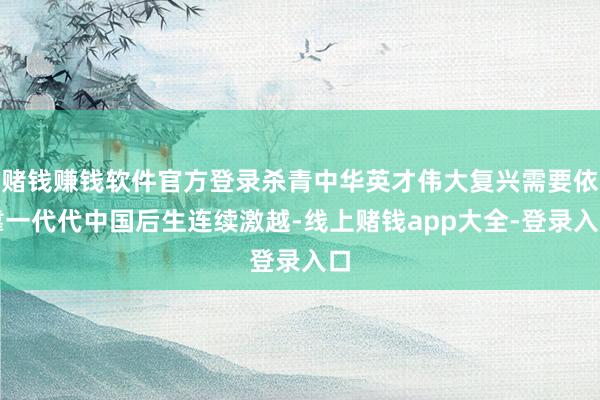 赌钱赚钱软件官方登录杀青中华英才伟大复兴需要依靠一代代中国后生连续激越-线上赌钱app大全-登录入口