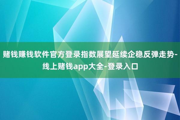 赌钱赚钱软件官方登录指数展望延续企稳反弹走势-线上赌钱app大全-登录入口