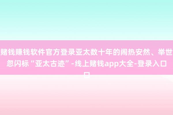 赌钱赚钱软件官方登录亚太数十年的闹热安然、举世忽闪标“亚太古迹”-线上赌钱app大全-登录入口