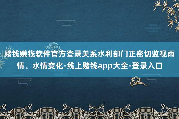 赌钱赚钱软件官方登录　　关系水利部门正密切监视雨情、水情变化-线上赌钱app大全-登录入口