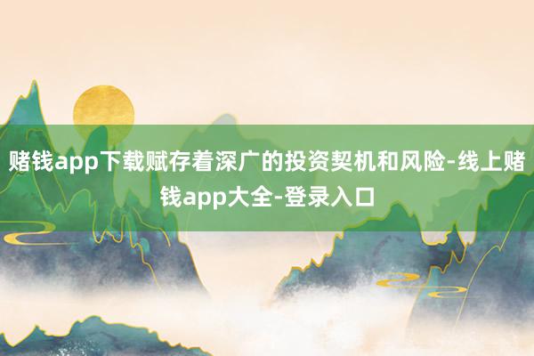 赌钱app下载赋存着深广的投资契机和风险-线上赌钱app大全-登录入口