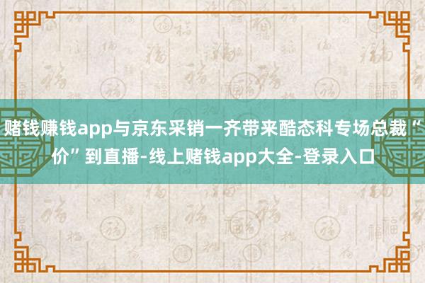 赌钱赚钱app与京东采销一齐带来酷态科专场总裁“价”到直播-线上赌钱app大全-登录入口