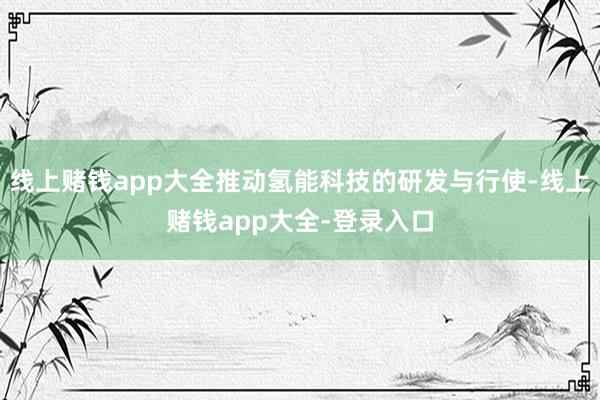 线上赌钱app大全推动氢能科技的研发与行使-线上赌钱app大全-登录入口