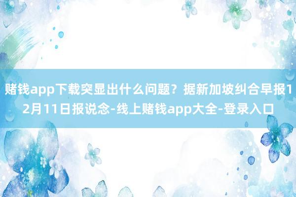 赌钱app下载突显出什么问题？据新加坡纠合早报12月11日报说念-线上赌钱app大全-登录入口