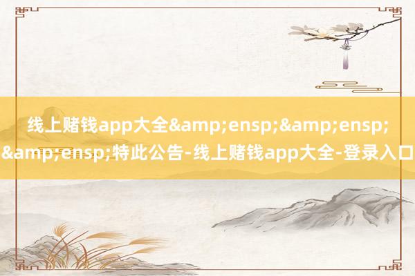 线上赌钱app大全&ensp;&ensp;&ensp;特此公告-线上赌钱app大全-登录入口