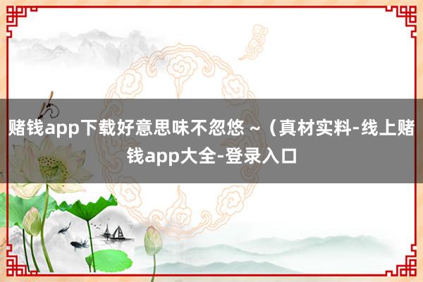 赌钱app下载好意思味不忽悠 ~（真材实料-线上赌钱app大全-登录入口