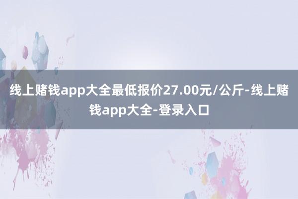 线上赌钱app大全最低报价27.00元/公斤-线上赌钱app大全-登录入口