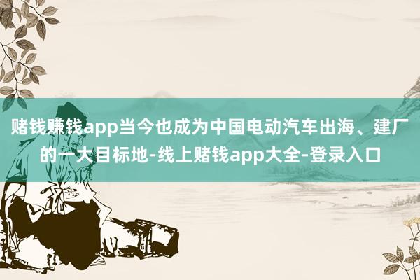 赌钱赚钱app当今也成为中国电动汽车出海、建厂的一大目标地-线上赌钱app大全-登录入口