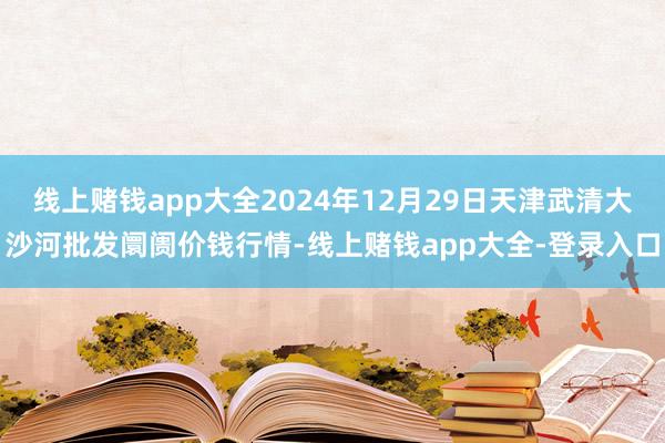 线上赌钱app大全2024年12月29日天津武清大沙河批发阛阓价钱行情-线上赌钱app大全-登录入口