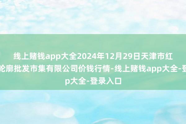 线上赌钱app大全2024年12月29日天津市红旗农贸轮廓批发市集有限公司价钱行情-线上赌钱app大全-登录入口