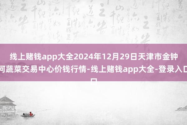 线上赌钱app大全2024年12月29日天津市金钟河蔬菜交易中心价钱行情-线上赌钱app大全-登录入口