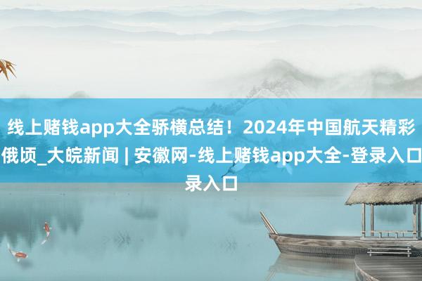 线上赌钱app大全骄横总结！2024年中国航天精彩俄顷_大皖新闻 | 安徽网-线上赌钱app大全-登录入口