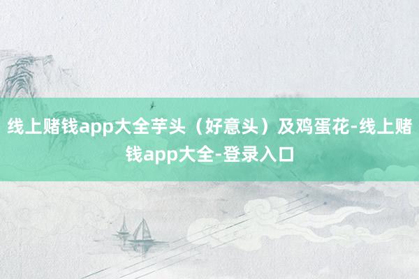 线上赌钱app大全芋头（好意头）及鸡蛋花-线上赌钱app大全-登录入口