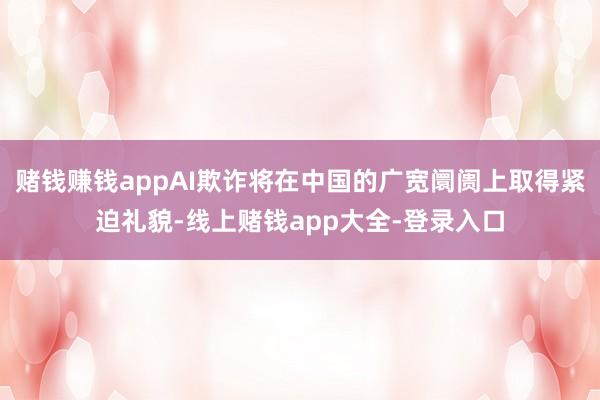 赌钱赚钱appAI欺诈将在中国的广宽阛阓上取得紧迫礼貌-线上赌钱app大全-登录入口