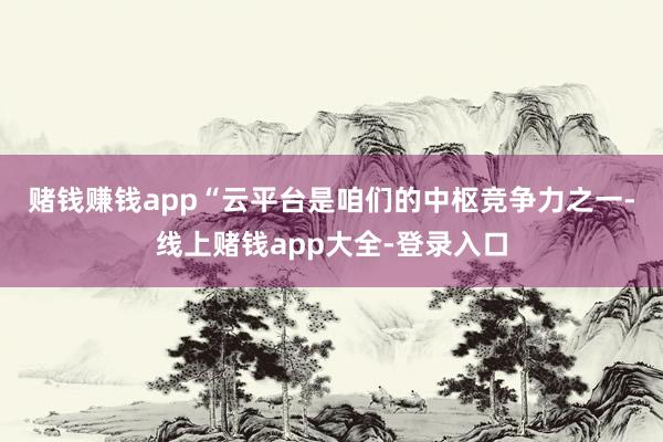 赌钱赚钱app　　“云平台是咱们的中枢竞争力之一-线上赌钱app大全-登录入口