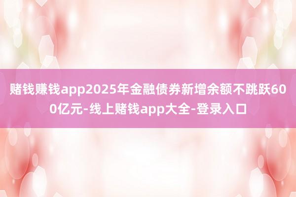 赌钱赚钱app2025年金融债券新增余额不跳跃600亿元-线上赌钱app大全-登录入口