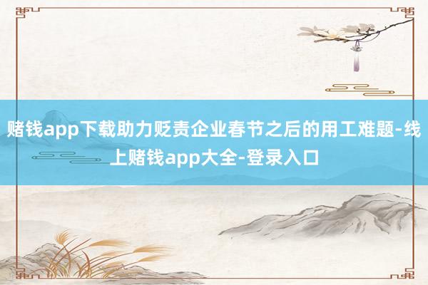 赌钱app下载助力贬责企业春节之后的用工难题-线上赌钱app大全-登录入口